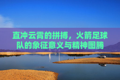 直冲云霄的拼搏，火箭足球队的象征意义与精神图腾