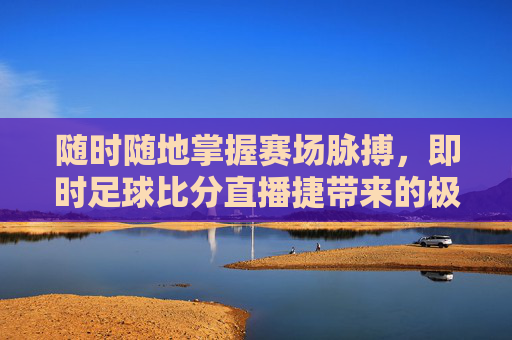 随时随地掌握赛场脉搏，即时足球比分直播捷带来的极致观赛体验