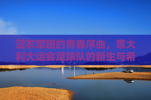 蓝衣军团的青春序曲，意大利大运会足球队的新生与希望
