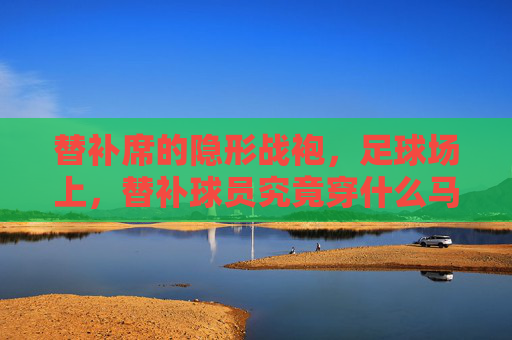 替补席的隐形战袍，足球场上，替补球员究竟穿什么马甲？