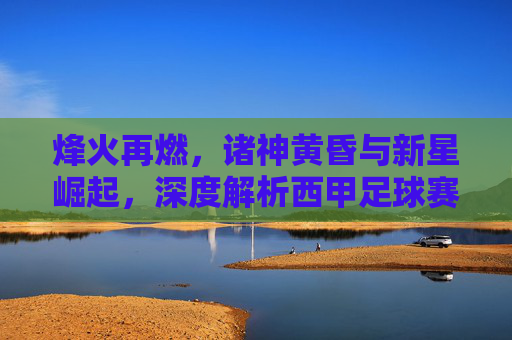 烽火再燃，诸神黄昏与新星崛起，深度解析西甲足球赛季