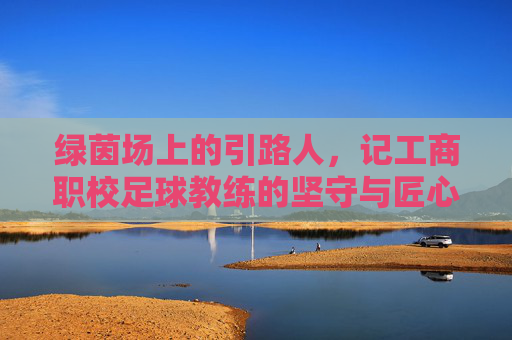 绿茵场上的引路人，记工商职校足球教练的坚守与匠心