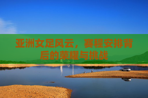 亚洲女足风云，赛程安排背后的荣耀与挑战