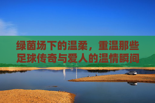 绿茵场下的温柔,重温那些足球传奇与爱人的温情瞬间
