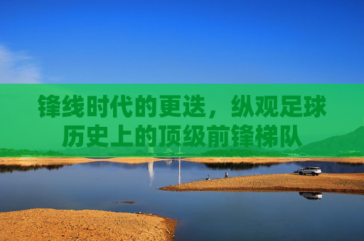 锋线时代的更迭,纵观足球历史上的顶级前锋梯队