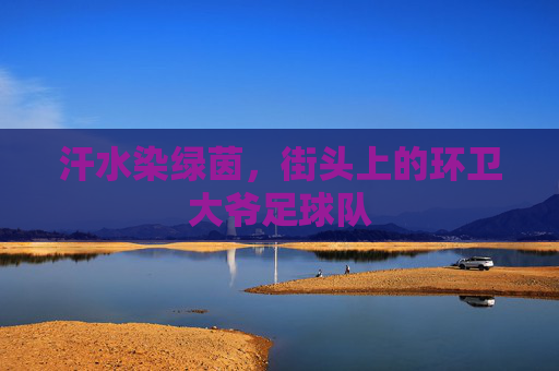 汗水染绿茵,街头上的环卫大爷足球队