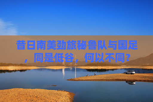 昔日南美劲旅秘鲁队与国足，同是低谷，何以不同？