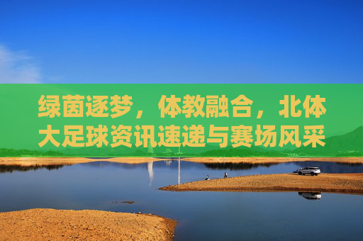 绿茵逐梦，体教融合，北体大足球资讯速递与赛场风采
