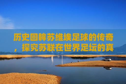 历史回眸苏维埃足球的传奇,探究苏联在世界足坛的真实排名与地位
