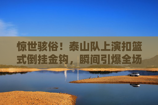 惊世骇俗！泰山队上演扣篮式倒挂金钩，瞬间引爆全场
