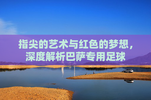 指尖的艺术与红色的梦想，深度解析巴萨专用足球