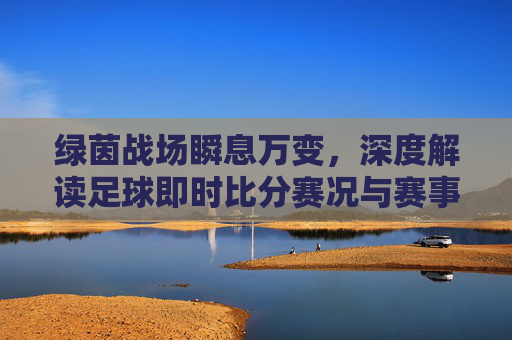 绿茵战场瞬息万变，深度解读足球即时比分赛况与赛事焦点
