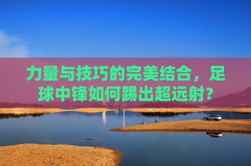 力量与技巧的完美结合，足球中锋如何踢出超远射？