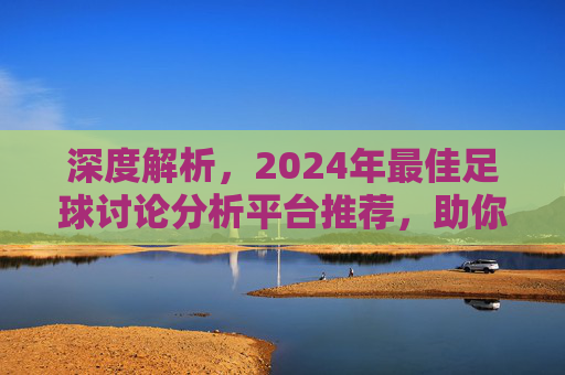 深度解析，2024年最佳足球讨论分析平台推荐，助你读懂每一场比赛