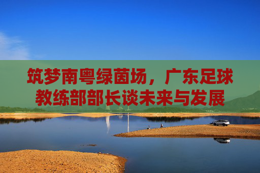 筑梦南粤绿茵场，广东足球教练部部长谈未来与发展