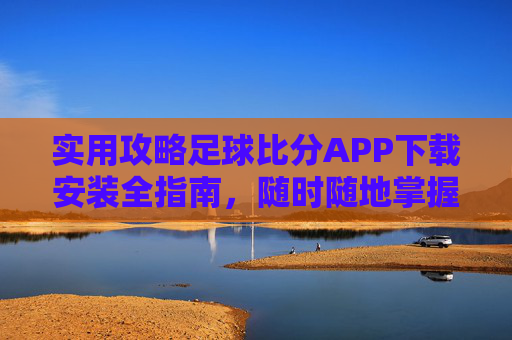 实用攻略足球比分APP下载安装全指南，随时随地掌握赛场动态