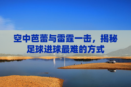 空中芭蕾与雷霆一击，揭秘足球进球最难的方式