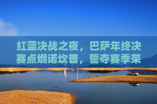 红蓝决战之夜，巴萨年终决赛点燃诺坎普，誓夺赛季荣耀巅峰