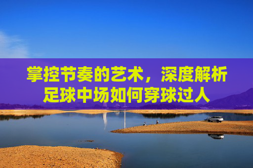 掌控节奏的艺术，深度解析足球中场如何穿球过人