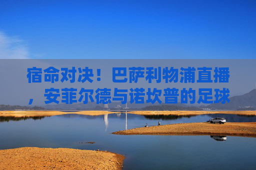 宿命对决！巴萨利物浦直播，安菲尔德与诺坎普的足球史诗再续前缘