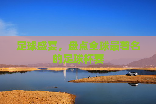 足球盛宴，盘点全球最著名的足球杯赛