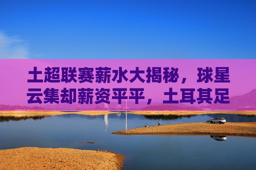 土超联赛薪水大揭秘，球星云集却薪资平平，土耳其足球的穷与富
