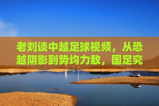 老刘谈中越足球视频,从恐越阴影到势均力敌,国足究竟进步了吗?
