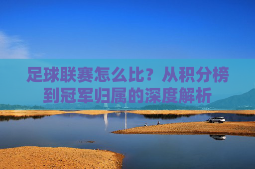 足球联赛怎么比？从积分榜到冠军归属的深度解析