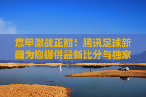 意甲激战正酣！腾讯足球新闻为您提供最新比分与独家分析