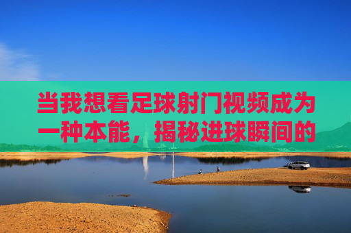 当我想看足球射门视频成为一种本能，揭秘进球瞬间的极致美学