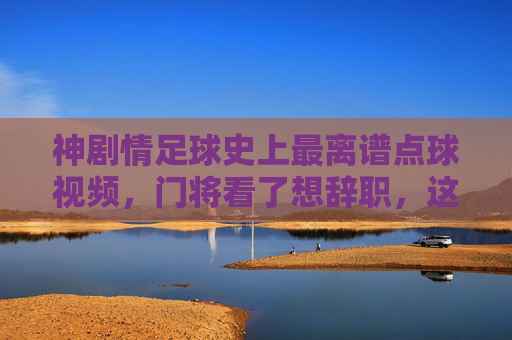 神剧情足球史上最离谱点球视频，门将看了想辞职，这球能进算我输