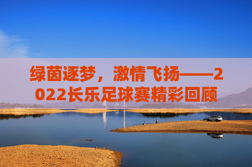绿茵逐梦，激情飞扬——2022长乐足球赛精彩回顾