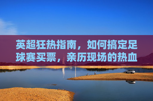 英超狂热指南，如何搞定足球赛买票，亲历现场的热血沸腾