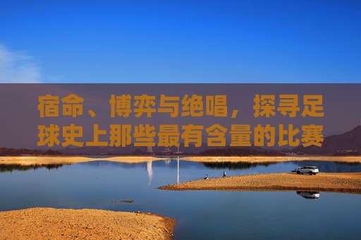 宿命、博弈与绝唱，探寻足球史上那些最有含量的比赛