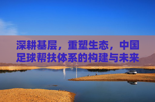 深耕基层，重塑生态，中国足球帮扶体系的构建与未来展望