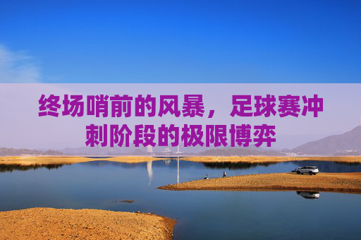 终场哨前的风暴，足球赛冲刺阶段的极限博弈