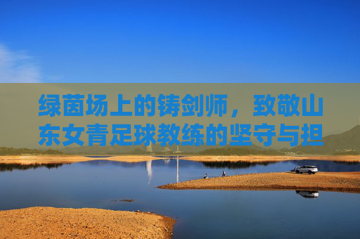 绿茵场上的铸剑师，致敬山东女青足球教练的坚守与担当