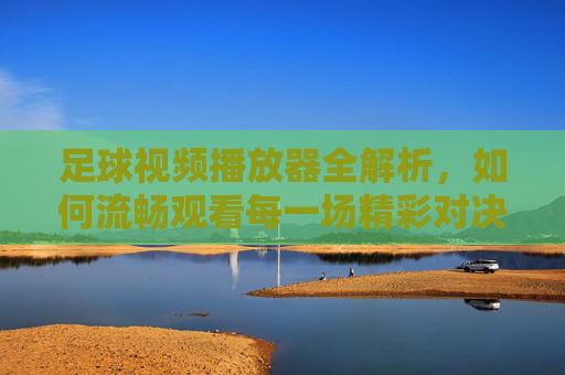 足球视频播放器全解析，如何流畅观看每一场精彩对决