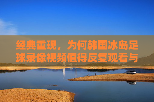 经典重现，为何韩国冰岛足球录像视频值得反复观看与深度解析