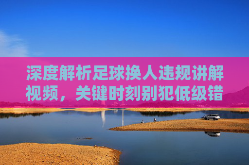 深度解析足球换人违规讲解视频，关键时刻别犯低级错误，裁判都在看！