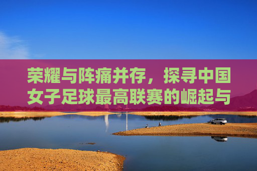 荣耀与阵痛并存，探寻中国女子足球最高联赛的崛起与守望