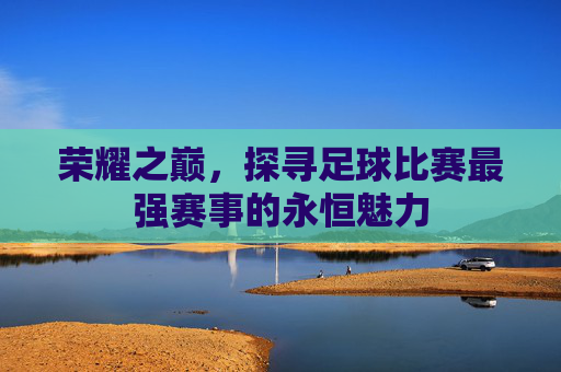 荣耀之巅，探寻足球比赛最强赛事的永恒魅力
