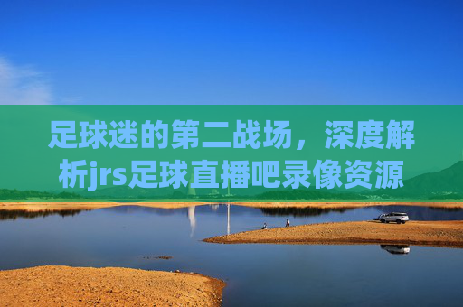 足球迷的第二战场，深度解析jrs足球直播吧录像资源的魅力与体验