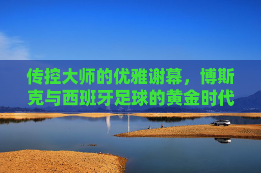 传控大师的优雅谢幕，博斯克与西班牙足球的黄金时代