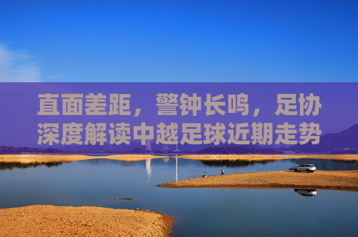 直面差距，警钟长鸣，足协深度解读中越足球近期走势与未来展望