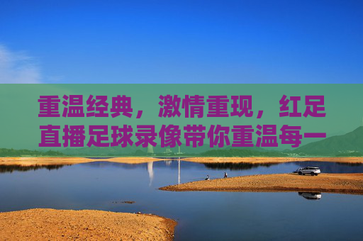 重温经典，激情重现，红足直播足球录像带你重温每一场精彩对决