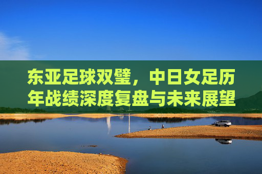 东亚足球双璧，中日女足历年战绩深度复盘与未来展望