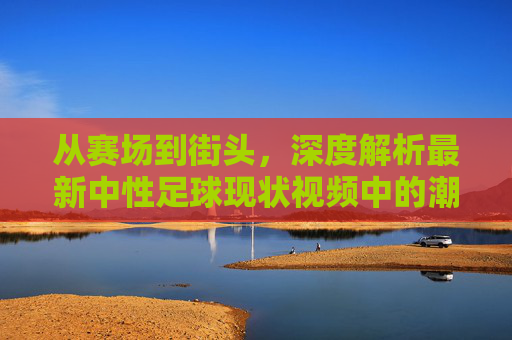 从赛场到街头，深度解析最新中性足球现状视频中的潮流风向标
