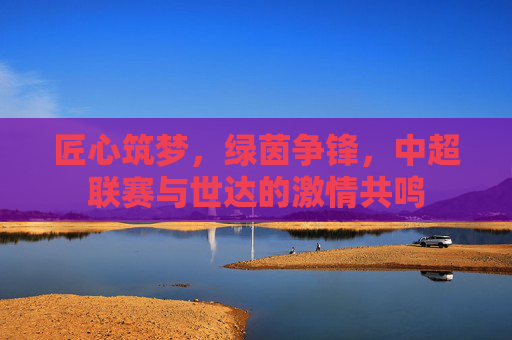 匠心筑梦，绿茵争锋，中超联赛与世达的激情共鸣