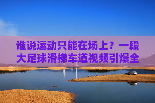 谁说运动只能在场上？一段大足球滑梯车道视频引爆全网，这才是真正的绿茵场狂欢！